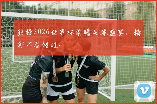 颜强2026世界杯前瞻足球盛宴，精彩不容错过，