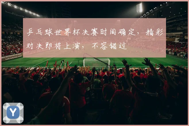 乒乓球世界杯决赛时间确定，精彩对决即将上演，不容错过