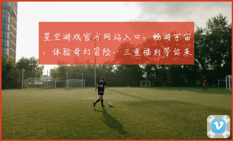 星空游戏官方网站入口，畅游宇宙，体验奇幻冒险，三重福利等你来