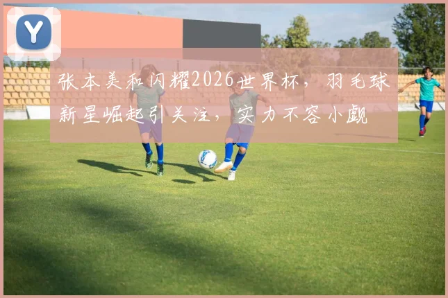 张本美和闪耀2026世界杯，羽毛球新星崛起引关注，实力不容小觑