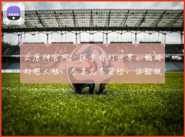 云原神官网：探索奇幻世界，畅游幻想大陆，尽享无尽冒险，体验极致游戏乐趣，三大特色玩法，不容错过