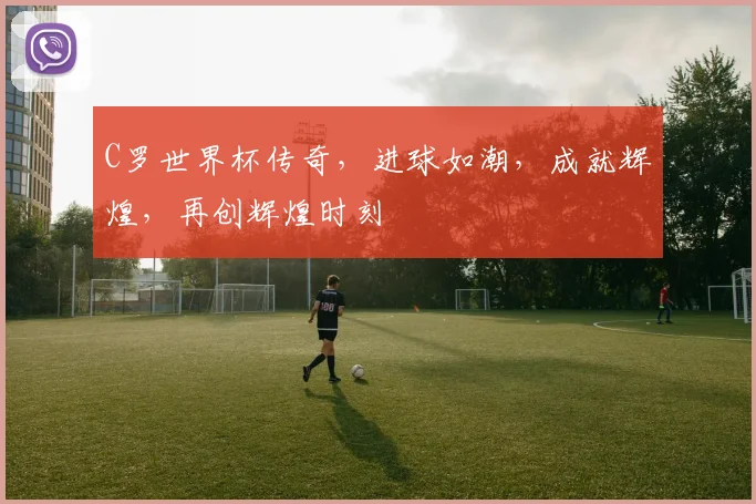 C罗世界杯传奇，进球如潮，成就辉煌，再创辉煌时刻